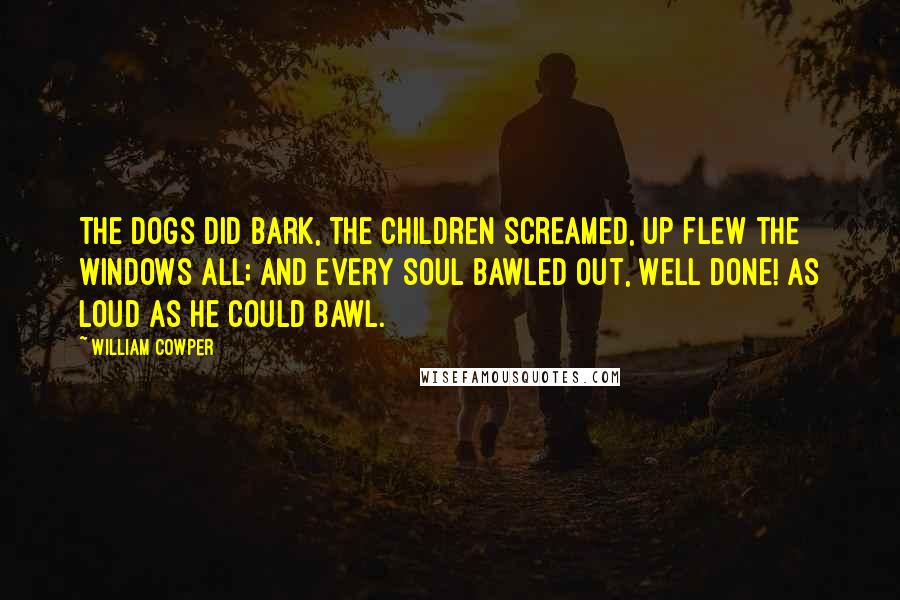 William Cowper Quotes: The dogs did bark, the children screamed, Up flew the windows all; And every soul bawled out, Well done! As loud as he could bawl.