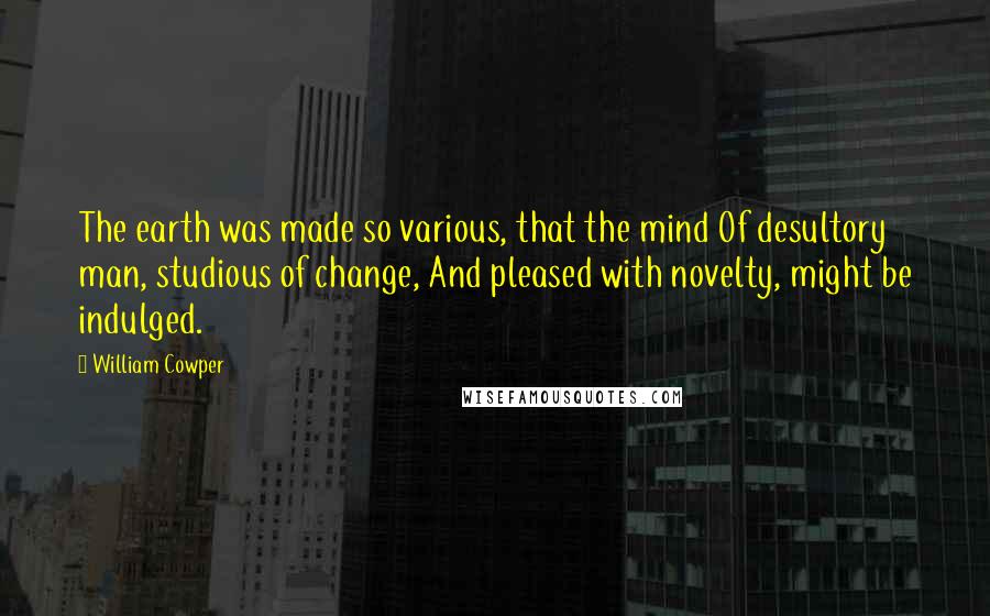 William Cowper Quotes: The earth was made so various, that the mind Of desultory man, studious of change, And pleased with novelty, might be indulged.