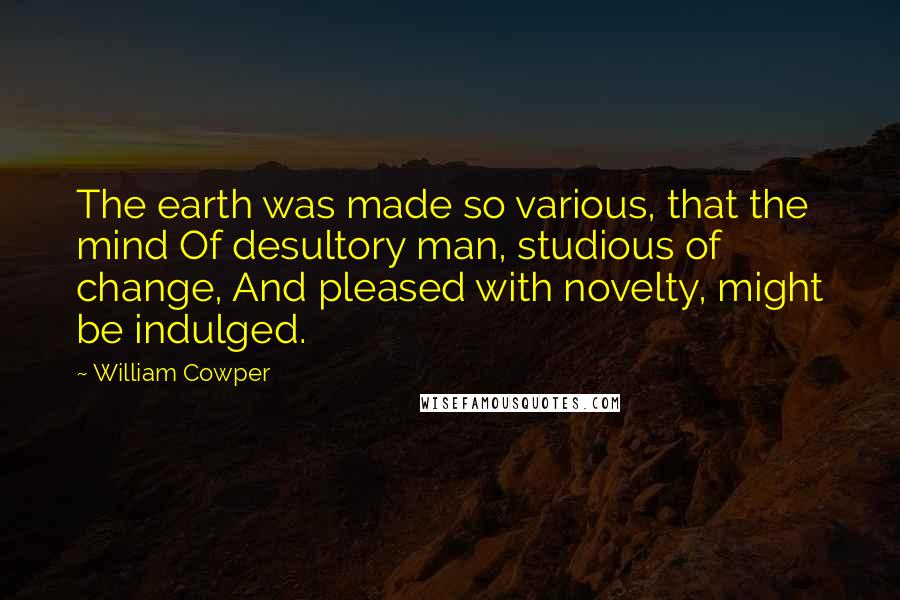William Cowper Quotes: The earth was made so various, that the mind Of desultory man, studious of change, And pleased with novelty, might be indulged.