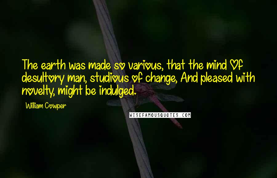 William Cowper Quotes: The earth was made so various, that the mind Of desultory man, studious of change, And pleased with novelty, might be indulged.
