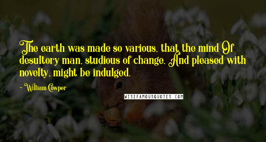 William Cowper Quotes: The earth was made so various, that the mind Of desultory man, studious of change, And pleased with novelty, might be indulged.