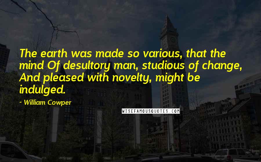 William Cowper Quotes: The earth was made so various, that the mind Of desultory man, studious of change, And pleased with novelty, might be indulged.