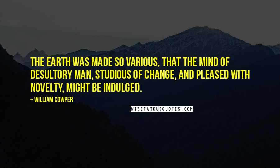 William Cowper Quotes: The earth was made so various, that the mind Of desultory man, studious of change, And pleased with novelty, might be indulged.
