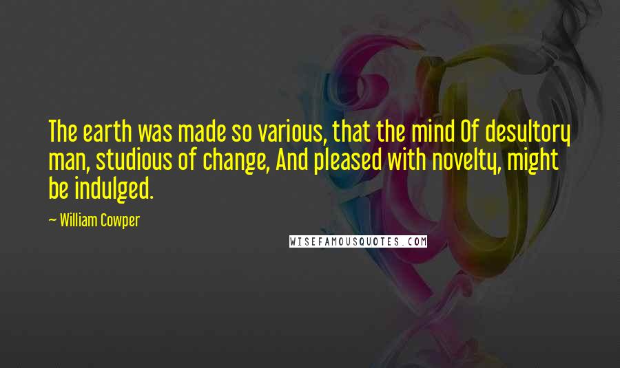 William Cowper Quotes: The earth was made so various, that the mind Of desultory man, studious of change, And pleased with novelty, might be indulged.