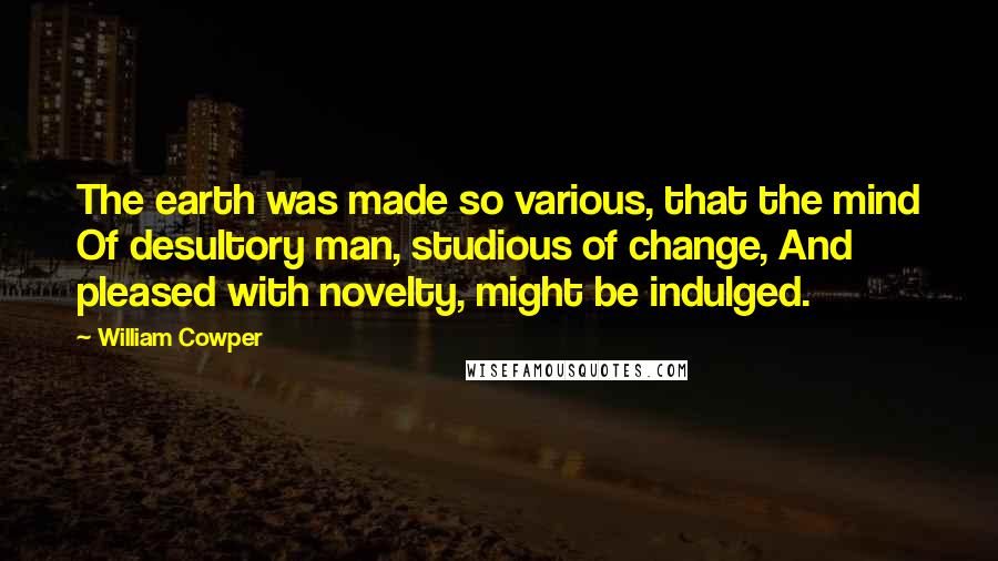 William Cowper Quotes: The earth was made so various, that the mind Of desultory man, studious of change, And pleased with novelty, might be indulged.