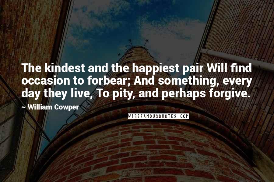 William Cowper Quotes: The kindest and the happiest pair Will find occasion to forbear; And something, every day they live, To pity, and perhaps forgive.
