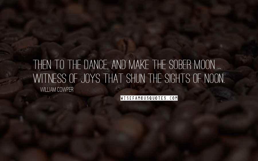 William Cowper Quotes: Then to the dance, and make the sober moon ... witness of joys that shun the sights of noon.