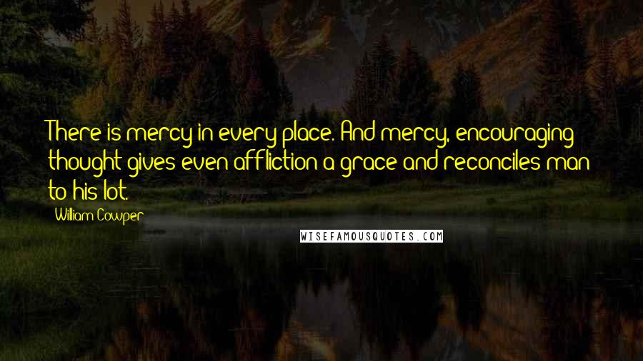 William Cowper Quotes: There is mercy in every place. And mercy, encouraging thought gives even affliction a grace and reconciles man to his lot.