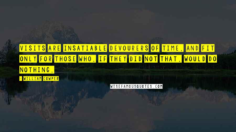 William Cowper Quotes: Visits are insatiable devourers of time, and fit only for those who, if they did not that, would do nothing.