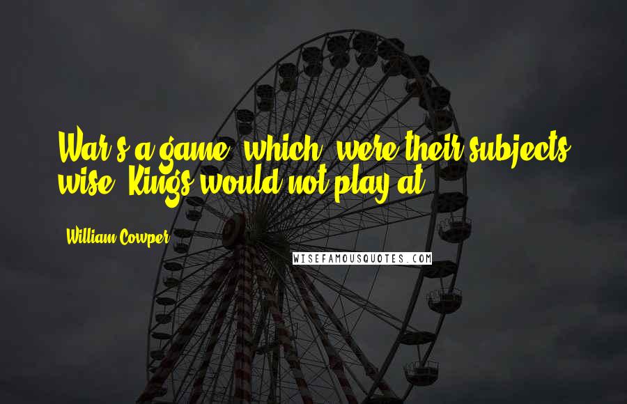 William Cowper Quotes: War's a game, which, were their subjects wise, Kings would not play at.