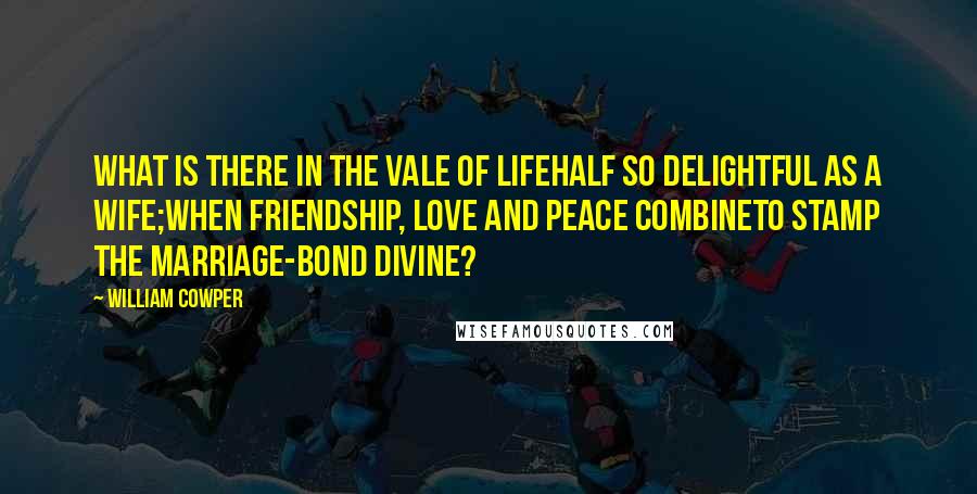 William Cowper Quotes: What is there in the vale of lifeHalf so delightful as a wife;When friendship, love and peace combineTo stamp the marriage-bond divine?