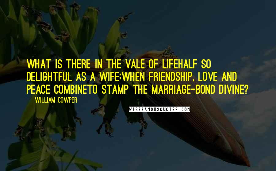 William Cowper Quotes: What is there in the vale of lifeHalf so delightful as a wife;When friendship, love and peace combineTo stamp the marriage-bond divine?