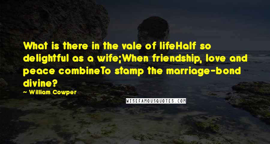 William Cowper Quotes: What is there in the vale of lifeHalf so delightful as a wife;When friendship, love and peace combineTo stamp the marriage-bond divine?