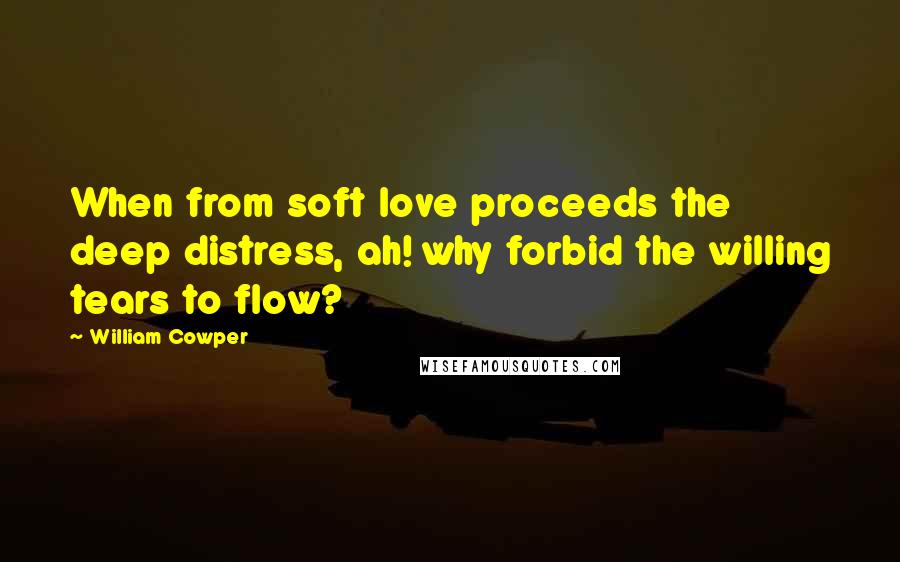 William Cowper Quotes: When from soft love proceeds the deep distress, ah! why forbid the willing tears to flow?