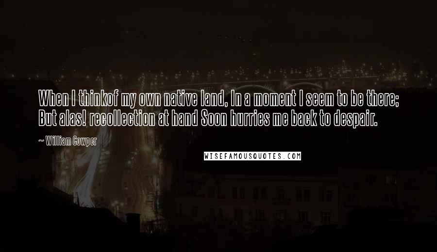 William Cowper Quotes: When I thinkof my own native land, In a moment I seem to be there; But alas! recollection at hand Soon hurries me back to despair.