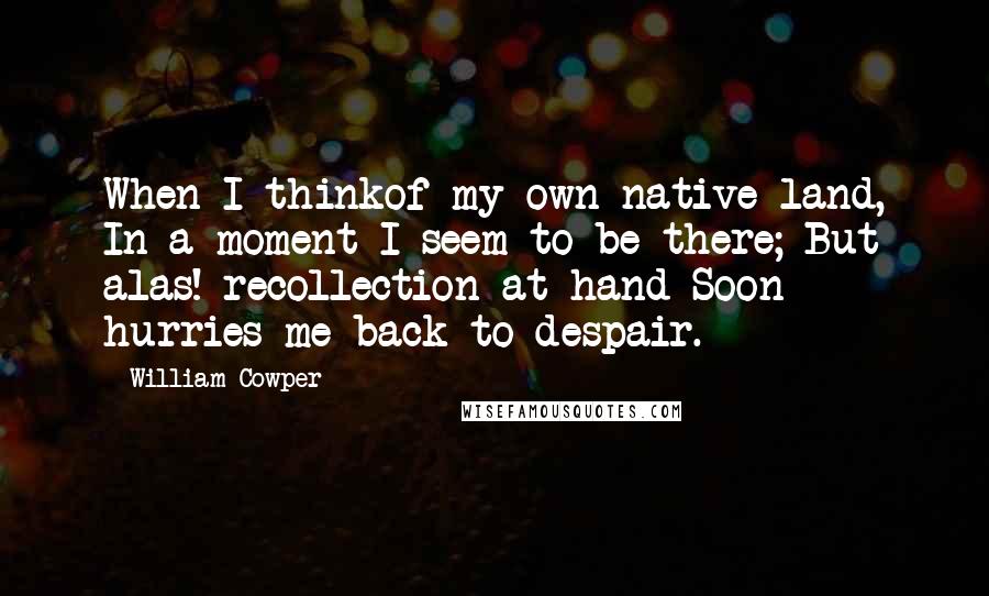 William Cowper Quotes: When I thinkof my own native land, In a moment I seem to be there; But alas! recollection at hand Soon hurries me back to despair.