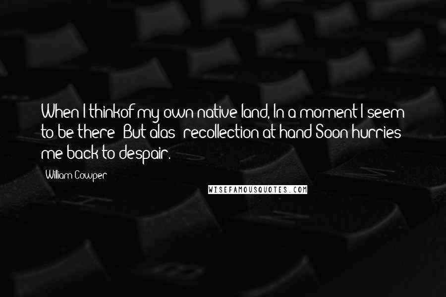 William Cowper Quotes: When I thinkof my own native land, In a moment I seem to be there; But alas! recollection at hand Soon hurries me back to despair.