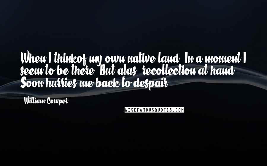 William Cowper Quotes: When I thinkof my own native land, In a moment I seem to be there; But alas! recollection at hand Soon hurries me back to despair.