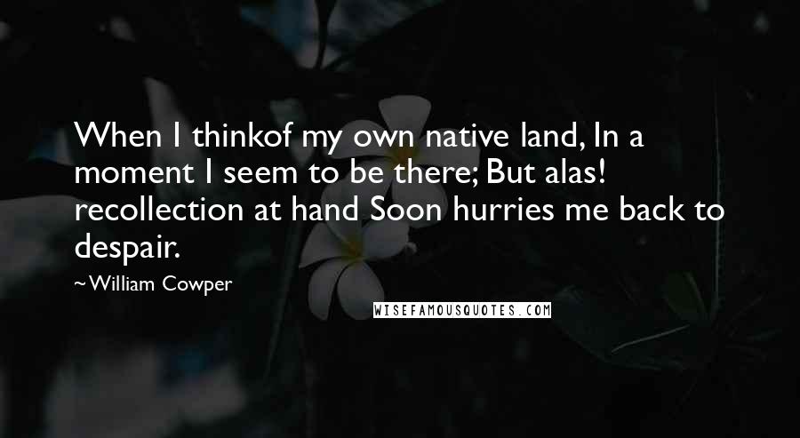 William Cowper Quotes: When I thinkof my own native land, In a moment I seem to be there; But alas! recollection at hand Soon hurries me back to despair.