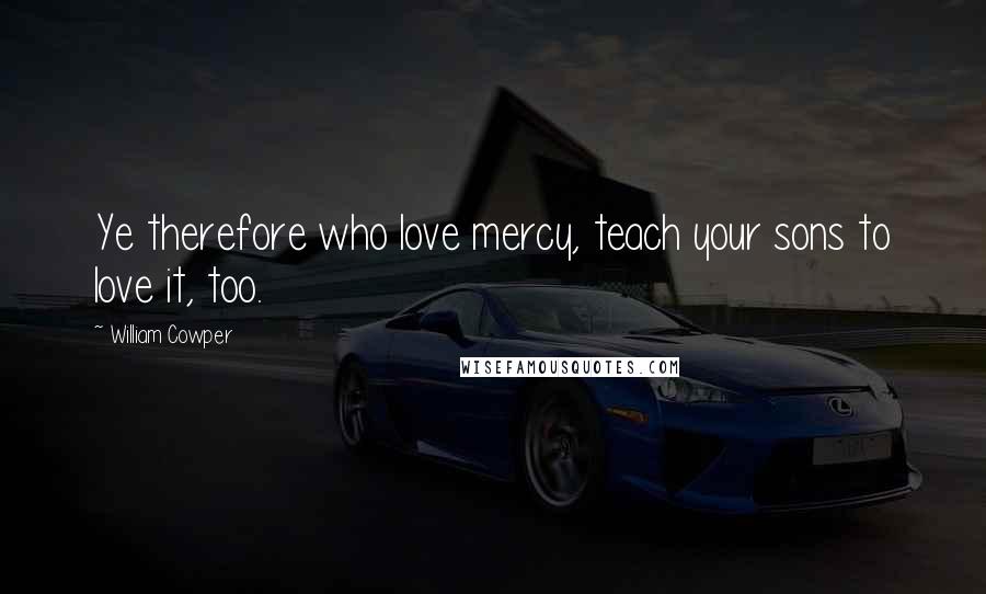 William Cowper Quotes: Ye therefore who love mercy, teach your sons to love it, too.