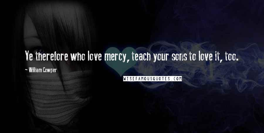 William Cowper Quotes: Ye therefore who love mercy, teach your sons to love it, too.