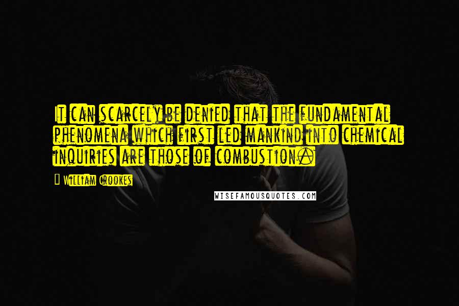 William Crookes Quotes: It can scarcely be denied that the fundamental phenomena which first led mankind into chemical inquiries are those of combustion.