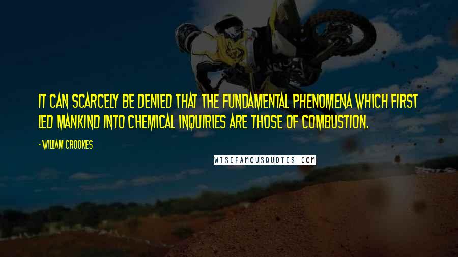 William Crookes Quotes: It can scarcely be denied that the fundamental phenomena which first led mankind into chemical inquiries are those of combustion.