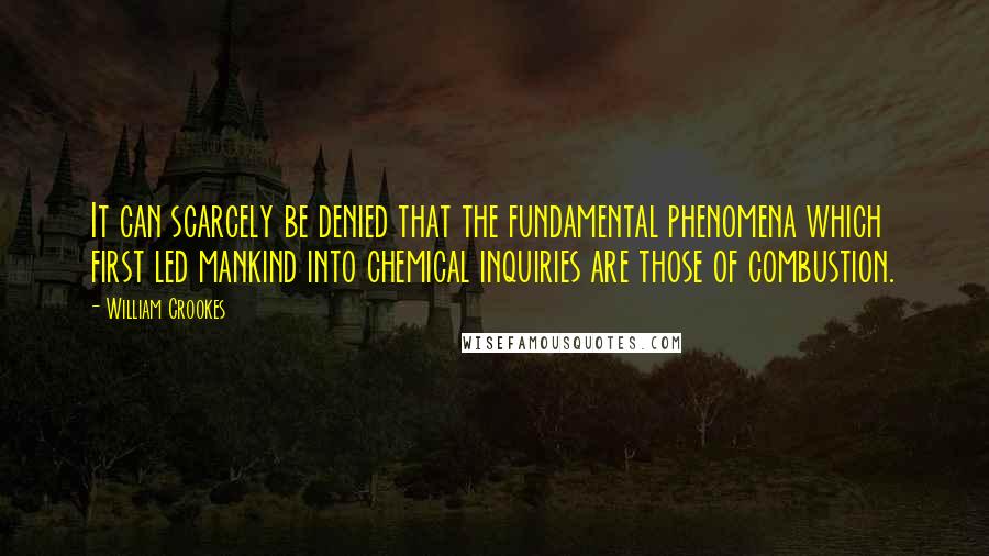 William Crookes Quotes: It can scarcely be denied that the fundamental phenomena which first led mankind into chemical inquiries are those of combustion.