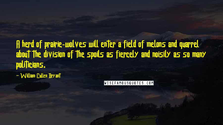 William Cullen Bryant Quotes: A herd of prairie-wolves will enter a field of melons and quarrel about the division of the spoils as fiercely and noisily as so many politicians.