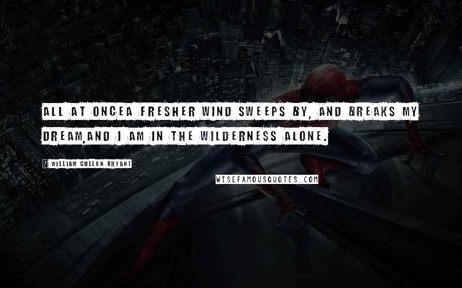 William Cullen Bryant Quotes: All at onceA fresher wind sweeps by, and breaks my dream,And I am in the wilderness alone.