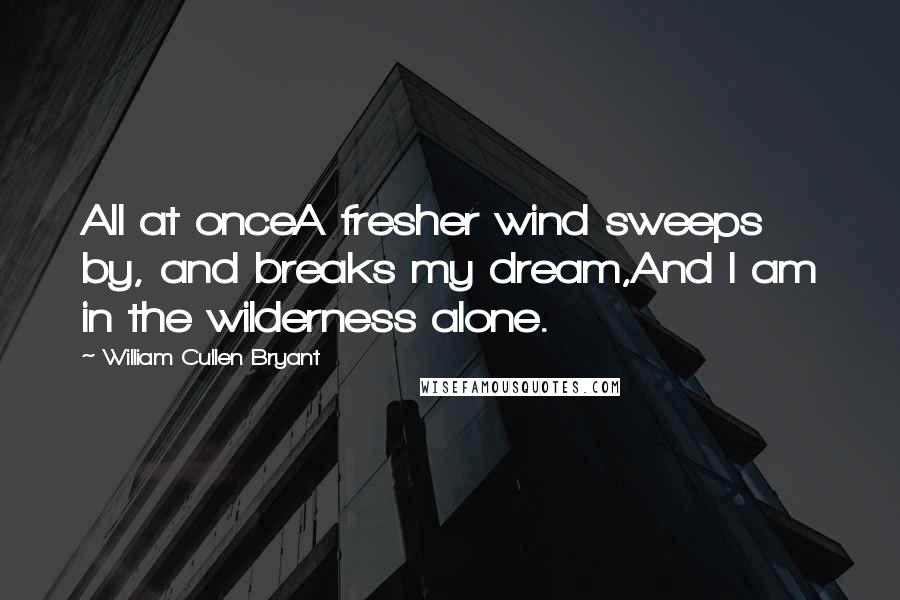 William Cullen Bryant Quotes: All at onceA fresher wind sweeps by, and breaks my dream,And I am in the wilderness alone.