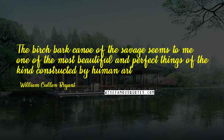 William Cullen Bryant Quotes: The birch-bark canoe of the savage seems to me one of the most beautiful and perfect things of the kind constructed by human art.