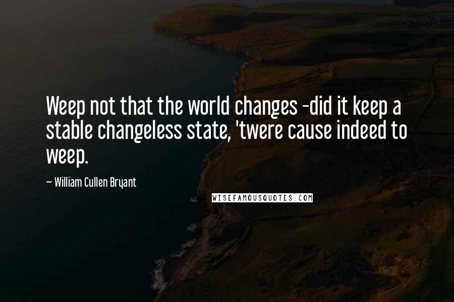 William Cullen Bryant Quotes: Weep not that the world changes -did it keep a stable changeless state, 'twere cause indeed to weep.