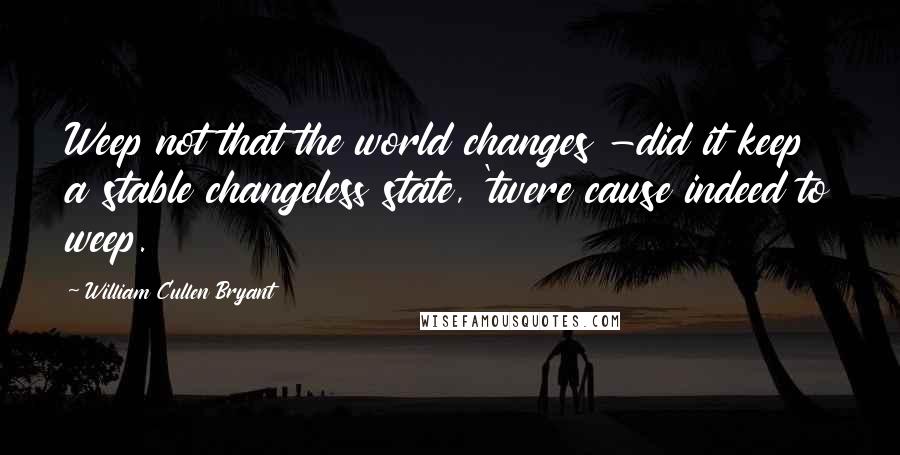 William Cullen Bryant Quotes: Weep not that the world changes -did it keep a stable changeless state, 'twere cause indeed to weep.