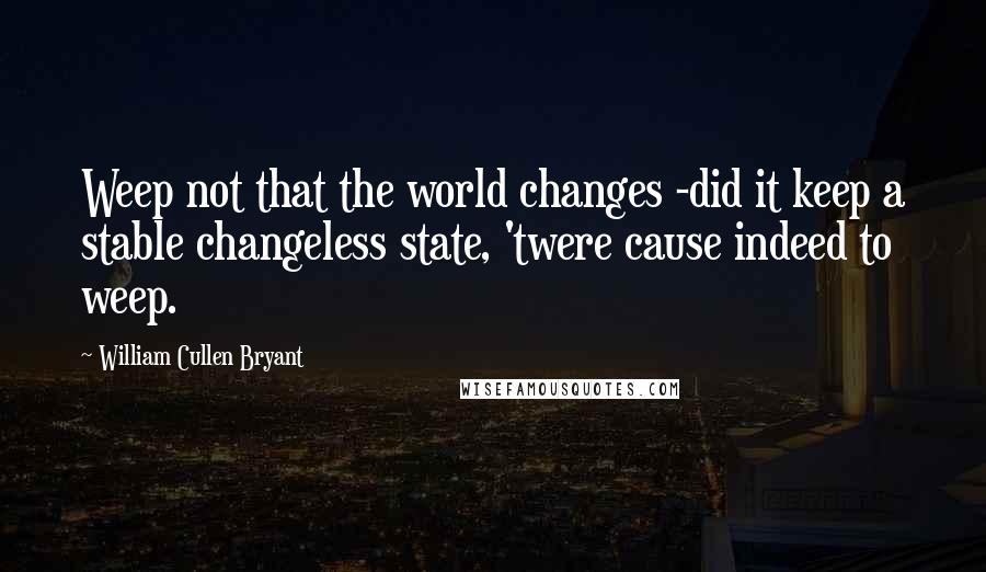 William Cullen Bryant Quotes: Weep not that the world changes -did it keep a stable changeless state, 'twere cause indeed to weep.
