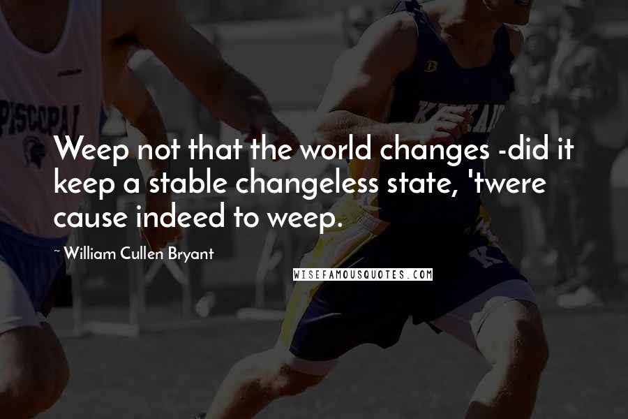 William Cullen Bryant Quotes: Weep not that the world changes -did it keep a stable changeless state, 'twere cause indeed to weep.