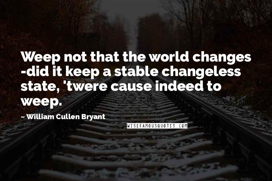 William Cullen Bryant Quotes: Weep not that the world changes -did it keep a stable changeless state, 'twere cause indeed to weep.