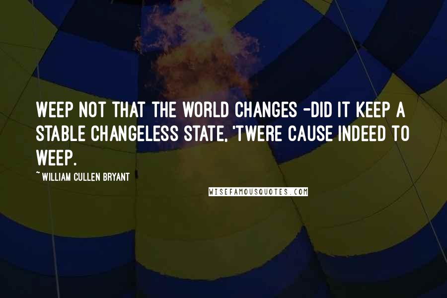 William Cullen Bryant Quotes: Weep not that the world changes -did it keep a stable changeless state, 'twere cause indeed to weep.