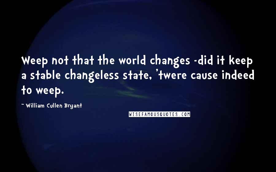 William Cullen Bryant Quotes: Weep not that the world changes -did it keep a stable changeless state, 'twere cause indeed to weep.