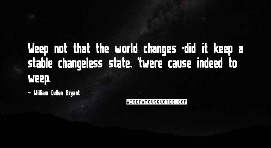 William Cullen Bryant Quotes: Weep not that the world changes -did it keep a stable changeless state, 'twere cause indeed to weep.