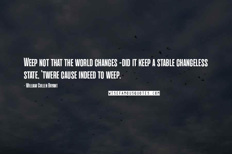 William Cullen Bryant Quotes: Weep not that the world changes -did it keep a stable changeless state, 'twere cause indeed to weep.