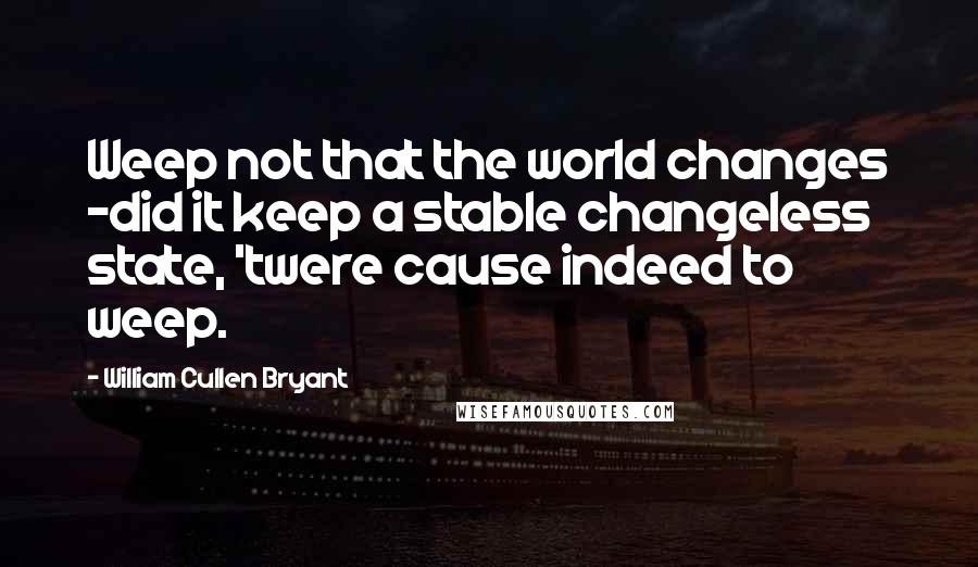 William Cullen Bryant Quotes: Weep not that the world changes -did it keep a stable changeless state, 'twere cause indeed to weep.
