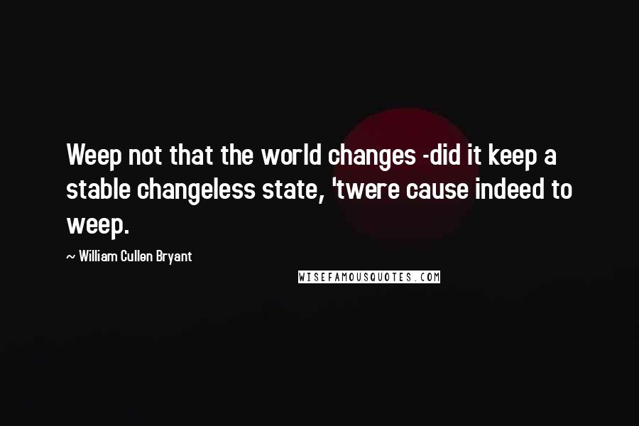 William Cullen Bryant Quotes: Weep not that the world changes -did it keep a stable changeless state, 'twere cause indeed to weep.