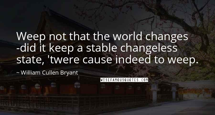 William Cullen Bryant Quotes: Weep not that the world changes -did it keep a stable changeless state, 'twere cause indeed to weep.