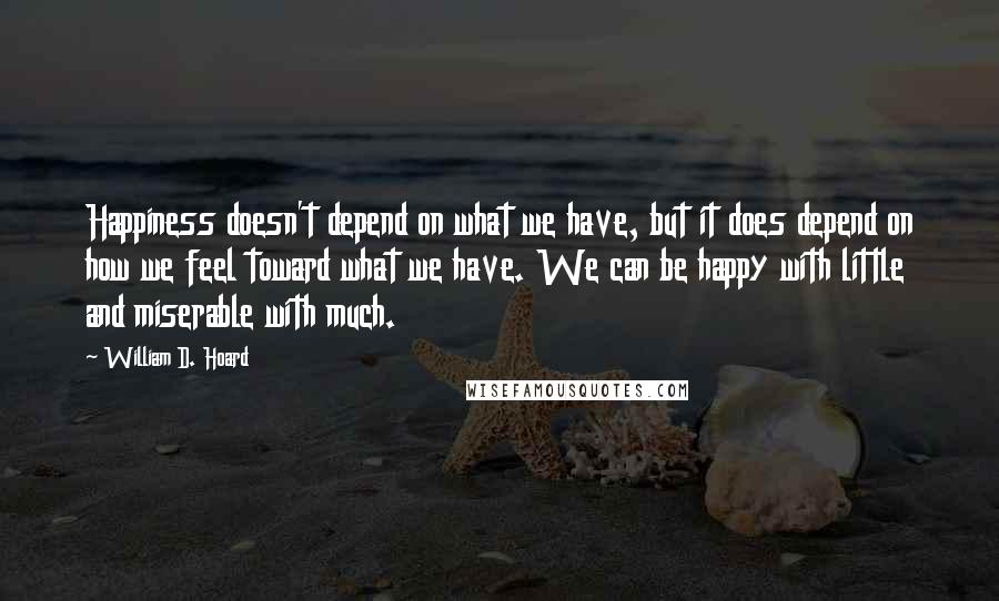 William D. Hoard Quotes: Happiness doesn't depend on what we have, but it does depend on how we feel toward what we have. We can be happy with little and miserable with much.