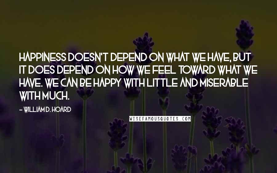 William D. Hoard Quotes: Happiness doesn't depend on what we have, but it does depend on how we feel toward what we have. We can be happy with little and miserable with much.