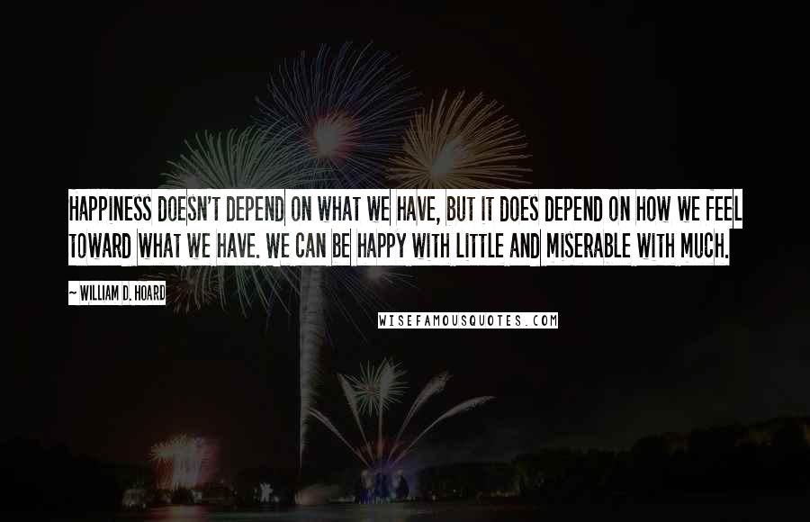 William D. Hoard Quotes: Happiness doesn't depend on what we have, but it does depend on how we feel toward what we have. We can be happy with little and miserable with much.