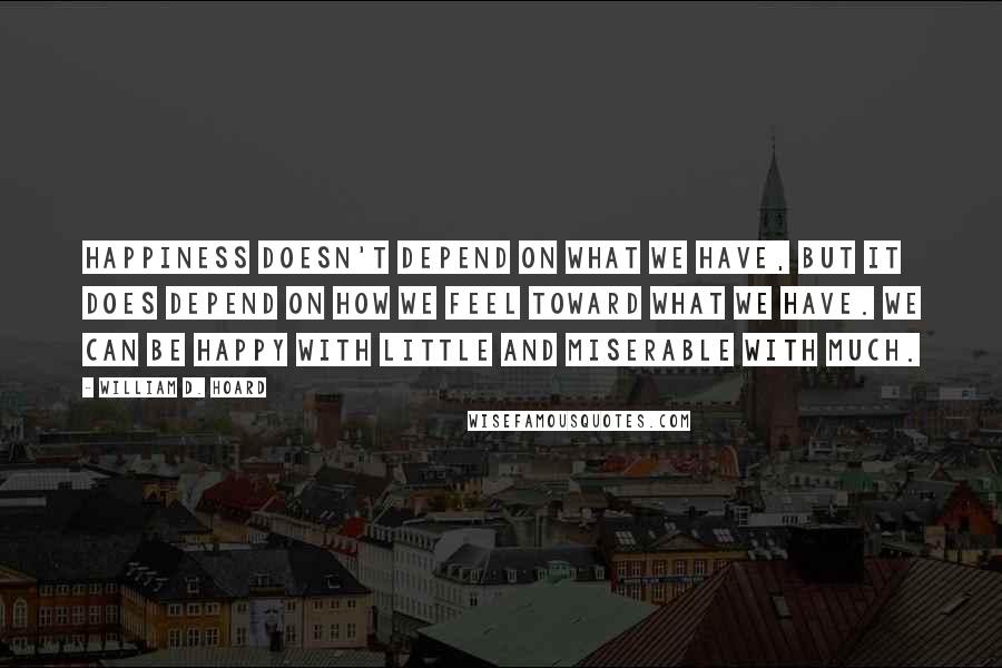 William D. Hoard Quotes: Happiness doesn't depend on what we have, but it does depend on how we feel toward what we have. We can be happy with little and miserable with much.