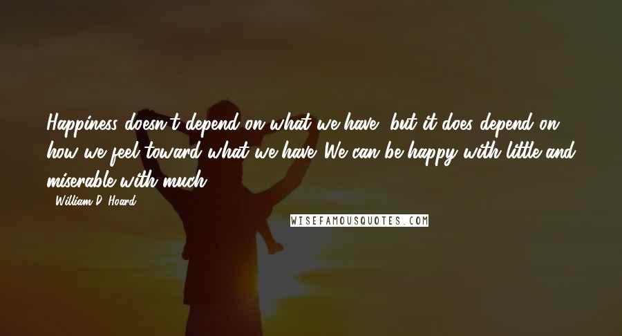 William D. Hoard Quotes: Happiness doesn't depend on what we have, but it does depend on how we feel toward what we have. We can be happy with little and miserable with much.