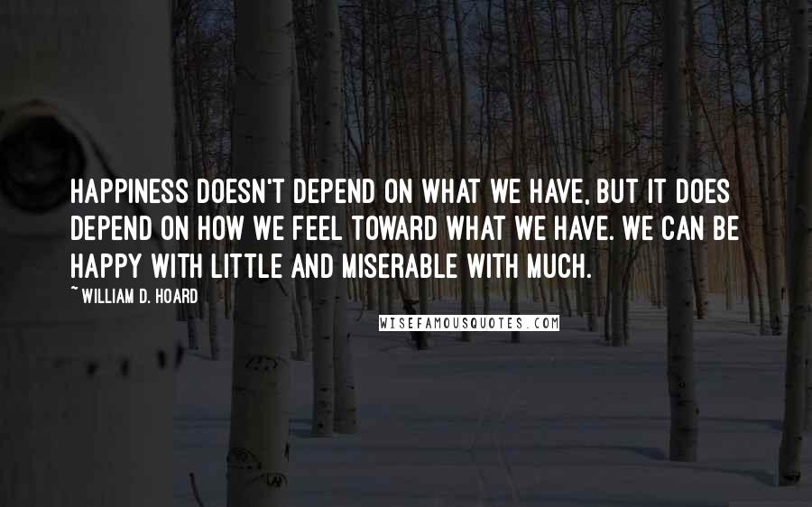 William D. Hoard Quotes: Happiness doesn't depend on what we have, but it does depend on how we feel toward what we have. We can be happy with little and miserable with much.